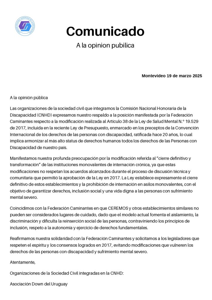 A la opinión pública

Las organizaciones de la sociedad civil que integramos la Comisión Nacional Honoraria de la Discapacidad (CNHD) expresamos nuestro respaldo a la posición manifestada por la Federación Caminantes respecto a la modificación realizada al Artículo 38 de la Ley de Salud Mental N.º 19.529 de 2017, incluida en la reciente Ley de Presupuesto, enmarcado en los preceptos de la Convención Internacional de los derechos de las personas con discapacidad, ratificada hace 20 años, lo cual implica armonizar al más alto status de derechos humanos todos los derechos de las Personas con Discapacidad de nuestro país.